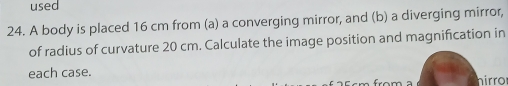 used 
24. A body is placed 16 cm from (a) a converging mirror, and (b) a diverging mirror, 
of radius of curvature 20 cm. Calculate the image position and magnification in 
each case. hirro