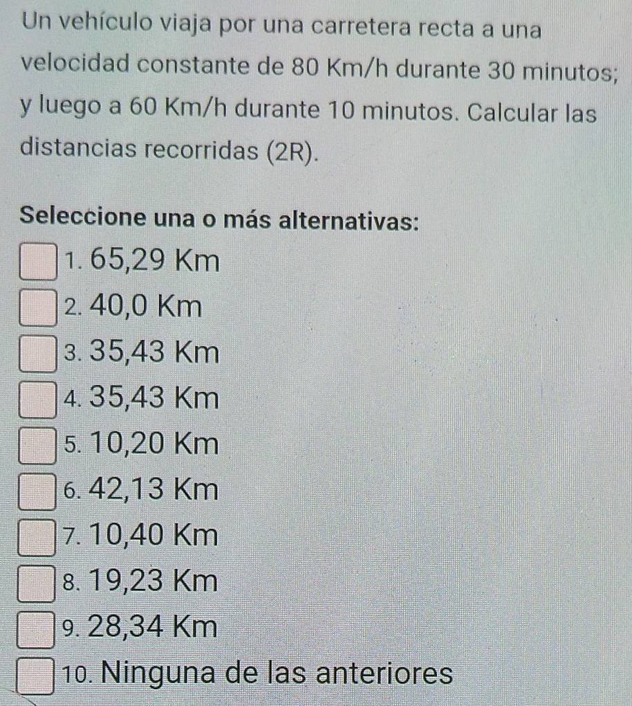 Un vehículo viaja por una carretera recta a una
velocidad constante de 80 Km/h durante 30 minutos;
y luego a 60 Km/h durante 10 minutos. Calcular las
distancias recorridas (2R).
Seleccione una o más alternativas:
1. 65,29 Km
2. 40,0 Km
3. 35,43 Km
4. 35,43 Km
5. 10,20 Km
6. 42,13 Km
7. 10,40 Km
8. 19,23 Km
9. 28,34 Km
10. Ninguna de las anteriores