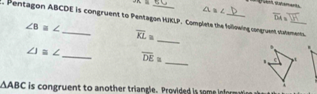 PR≌
overline DA=. Pentagon ABCDE is congruent to Pentagon HJKLP. Complete the following congruent statements
∠ B≌ ∠
overline KL≌
_
∠ J≌ ∠
" 
_
overline DE≌
_
△ ABC is congruent to another triangle. Provided is some informa