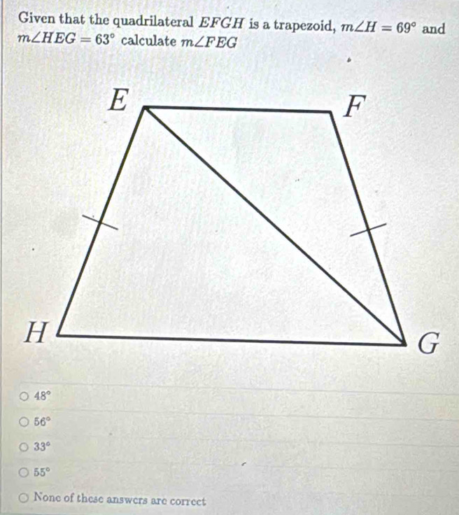 Given that the quadrilateral EFGH is a trapezoid, m∠ H=69° and
m∠ HEG=63° calculate m∠ FEG
48°
56°
33°
55°
None of these answers are correct