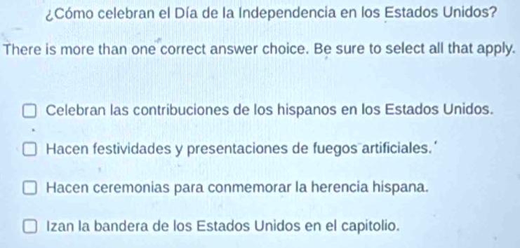 ¿Cómo celebran el Día de la Independencia en los Estados Unidos?
There is more than one correct answer choice. Be sure to select all that apply.
Celebran las contribuciones de los hispanos en los Estados Unidos.
Hacen festividades y presentaciones de fuegos artificiales.’
Hacen ceremonias para conmemorar la herencia hispana.
Izan la bandera de los Estados Unidos en el capitolio.