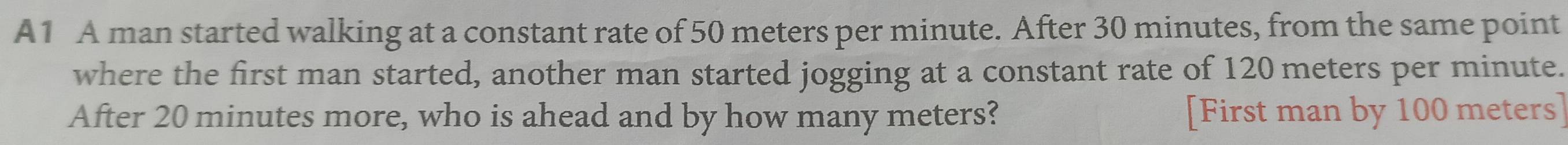 A1 A man started walking at a constant rate of 50 meters per minute. After 30 minutes, from the same point 
where the first man started, another man started jogging at a constant rate of 120 meters per minute. 
After 20 minutes more, who is ahead and by how many meters? [First man by 100 meters ]