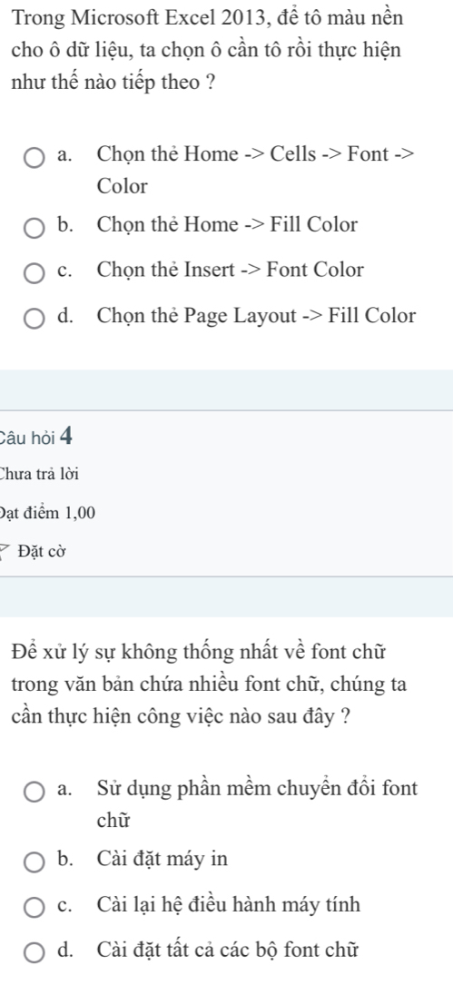 Trong Microsoft Excel 2013, để tô màu nền
cho ô dữ liệu, ta chọn ô cần tô rồi thực hiện
nhu thế nào tiếp theo ?
a. Chọn thẻ Home -> Cells -> Font ->
Color
b. Chọn thẻ Home -> Fill Color
c. Chọn thẻ Insert -> Font Color
d. Chọn the Page Layout -> Fill Color
Câu hỏi 4
Chưa trả lời
Đạt điểm 1,00
Đặt cờ
Để xử lý sự không thống nhất về font chữ
trong văn bản chứa nhiều font chữ, chúng ta
cần thực hiện công việc nào sau đây ?
a. Sử dụng phần mềm chuyền đổi font
chữ
b. Cài đặt máy in
c. Cài lại hệ điều hành máy tính
d. Cài đặt tất cả các bộ font chữ