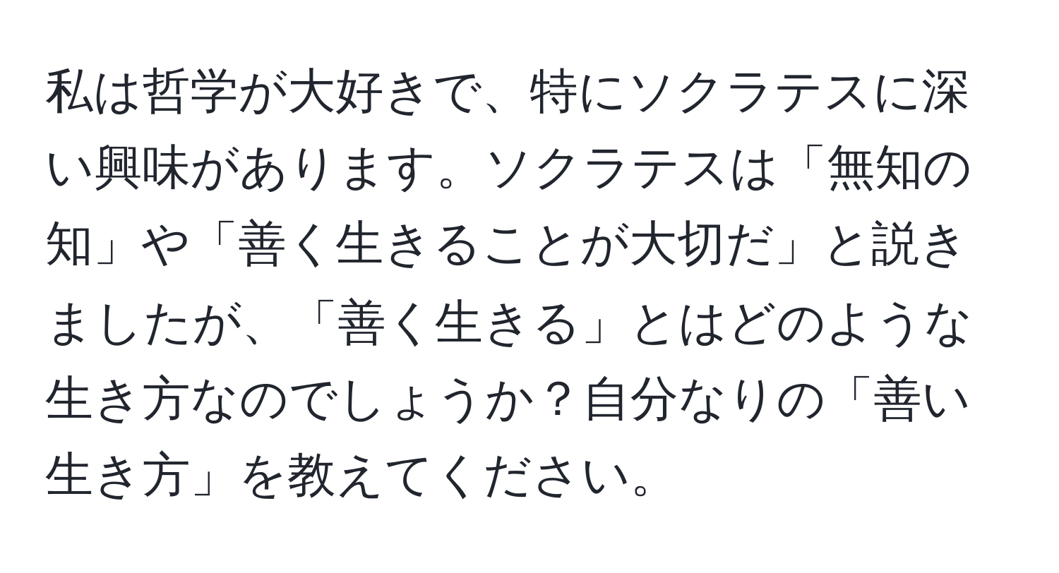 私は哲学が大好きで、特にソクラテスに深い興味があります。ソクラテスは「無知の知」や「善く生きることが大切だ」と説きましたが、「善く生きる」とはどのような生き方なのでしょうか？自分なりの「善い生き方」を教えてください。