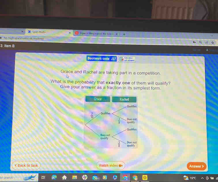 Sars Maîts fegan i filling a pock the time ， X | 
hp-highapandath5nt/studant 
3: Item B 
Bookwork code: J17 
Grace and Rachel are taking part in a competition. 
What is the probability that exactly one of them will qualify? 
Give your answer as a fraction in its simplest form. 
Grace Rachel 
Qualifies
 7/10  Qualifies 
Does not
 3/8  qualify 
Qualines 
Does not 
quality 
Does not
 3/8  qualify

to search 15