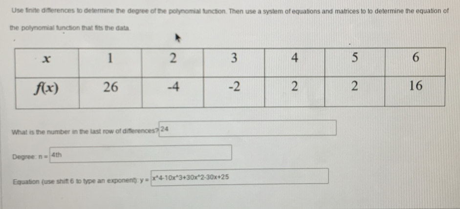 Use finite differences to determine the degree of the pollynomial function. Then use a system of equations and matrices to to determine the equation of
the polynomial function that fits the data
What is the number in the last row of differences? 24
Degree n=4th
Equation (use shift 6 to type an exponent) y=x^(wedge)4-10x^(wedge)3+30x^(wedge)2-30x+25