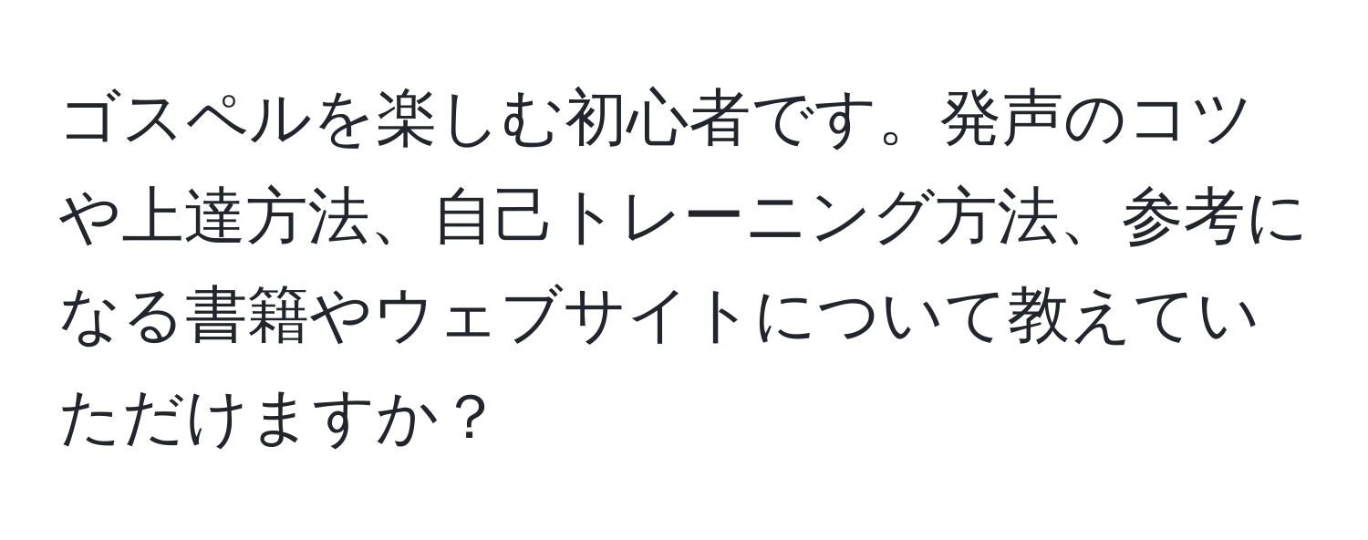 ゴスペルを楽しむ初心者です。発声のコツや上達方法、自己トレーニング方法、参考になる書籍やウェブサイトについて教えていただけますか？