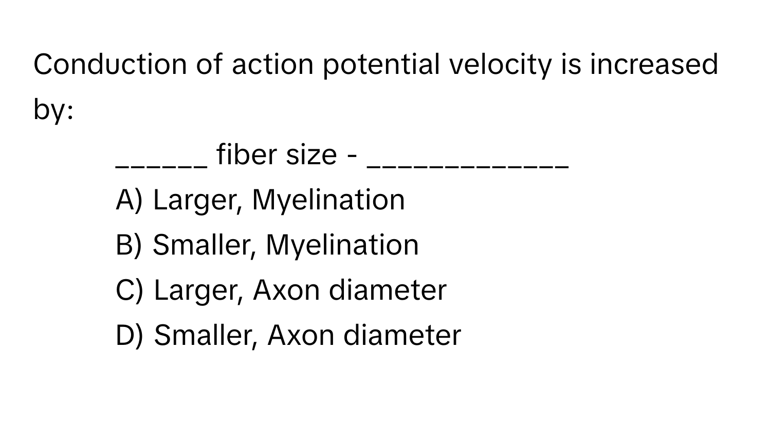 Conduction of action potential velocity is increased by:

- ______ fiber size - _____________
A) Larger, Myelination 
B) Smaller, Myelination 
C) Larger, Axon diameter 
D) Smaller, Axon diameter