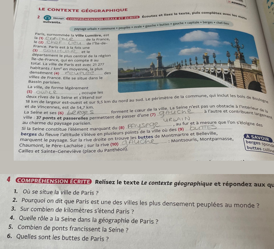 a
le contexte géographique
2 064.mp3   oera:a  torale e écre Écoutez et lisez le texte, puis complétez avec les mots
suivants.
paysage urbain « commuche » buttes » gauche + capitale » berges » chef-lieu
Paris, surnommée la Ville Lumière, es
la (1) C_ de la Franc
le (2)
_de l'Île-de-
France. Paris est à la fois une
(3) _et le
département le plus central de la régio
Île-de-France, qui en compte 8 au
total. La ville de Paris est avec 21 277
habitants / km^2 en moyenne, la plus
densément (4) _des
villes de France. Elle se situe dans le
Bassin parisien.
La ville, de forme légèrement
(5)_
, occupe les
deux rives de la Seine et s’étend sur
18 km de largeur est-ouest et sur 9,5 km du nord au sud. Le périmètre de la commune, qui inclut les bois de Boulogne
et de Vincennes, est de 54,7 km.
La Seine et ses (6) _forment le cœur de la ville. La Seine n'est pas un obstacle à l'intérieur de la
à l'autre et contribuent largement
ville : 37 ponts et passerelles permettent de passer d’une (7)
au charme du paysage parisien. _, au fur et à mesure que l'on s'éloigne des
Si la Seine constitue l'élément marquant du (8)
berges du fleuve l'altitude s'élève en plusieurs points de la ville où des (9)_
marquent le paysage. Sur la rive droite on trouve les buttes de Montmartre et Belleville,
ASAVOIR
Chaumont, le Père-Lachaise ; sur la rive (10) _: Montsouris, Montparnasse,
berges spond
Cailles et Sainte-Geneviève (place du Panthéon).
buttes colline
4 COMPRÉHENSION ÉCRITE Relisez le texte Le contexte géographique et répondez aux qu
1. Où se situe la ville de Paris ?
2. Pourquoi on dit que Paris est une des villes les plus densement peuplées au monde ?
3. Sur combien de kilomètres s’étend Paris ?
4. Quelle rôle a la Seine dans la géographie de Paris ?
5. Combien de ponts francissent la Seine ?
6. Quelles sont les buttes de Paris ?