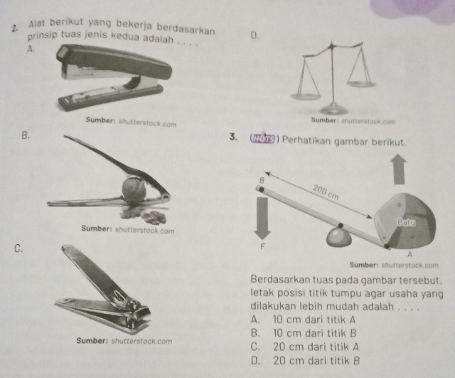 Alat berikut yang bekerja berdasarkan D.
prinsip tuas jenis kedua adalah . . . .
A.
Sumber: shutterstock.com Sumber: shutterstock.com
B.
3. (1en ) Perhatikan gambar berikut.
C.
Sumber: shutterstock.com
Berdasarkan tuas pada gambar tersebut,
letak posisi titik tumpu agar usaha yang
dilakukan lebih mudah adalah . . . .
A. 10 cm dari titik A
B. 10 cm dari titik B
Sumber: shutterstock.com C. 20 cm dari titik A
D. 20 cm dari titik B