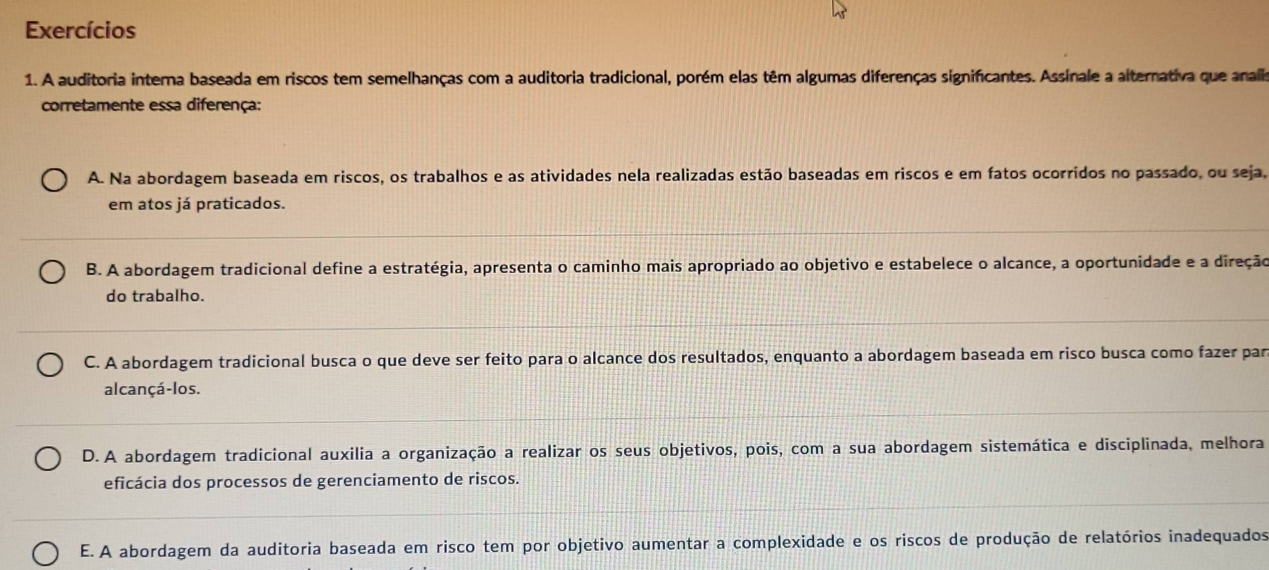 Exercícios
1. A auditoria interna baseada em riscos tem semelhanças com a auditoria tradicional, porém elas têm algumas diferenças significantes. Assinale a alternativa que analis
corretamente essa diferença:
A. Na abordagem baseada em riscos, os trabalhos e as atividades nela realizadas estão baseadas em riscos e em fatos ocorridos no passado, ou seja,
em atos já praticados.
B. A abordagem tradicional define a estratégia, apresenta o caminho mais apropriado ao objetivo e estabelece o alcance, a oportunidade e a direção
do trabalho.
C. A abordagem tradicional busca o que deve ser feito para o alcance dos resultados, enquanto a abordagem baseada em risco busca como fazer par
alcançá-los.
D.A abordagem tradicional auxilia a organização a realizar os seus objetivos, pois, com a sua abordagem sistemática e disciplinada, melhora
eficácia dos processos de gerenciamento de riscos.
E. A abordagem da auditoria baseada em risco tem por objetivo aumentar a complexidade e os riscos de produção de relatórios inadequados