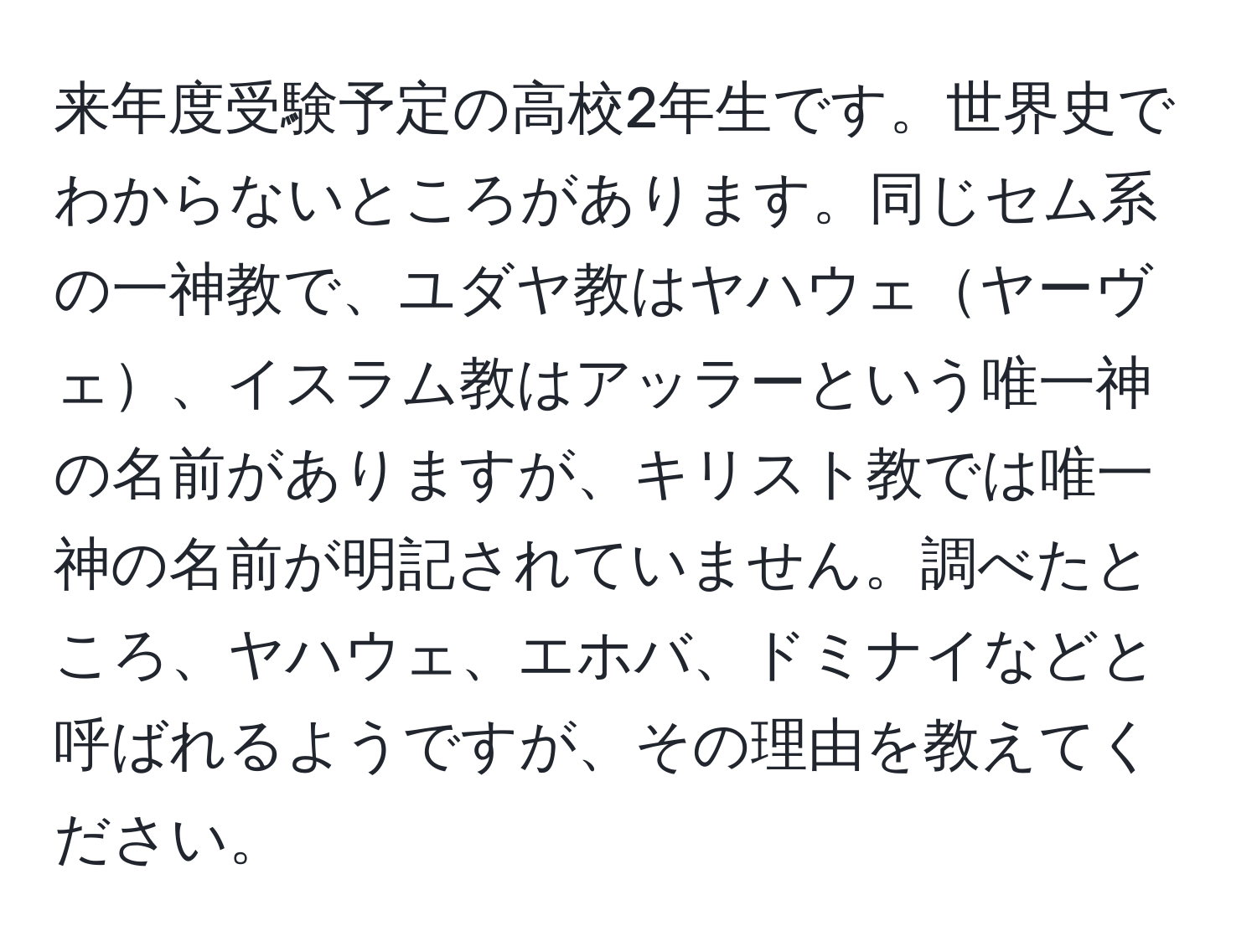 来年度受験予定の高校2年生です。世界史でわからないところがあります。同じセム系の一神教で、ユダヤ教はヤハウェヤーヴェ、イスラム教はアッラーという唯一神の名前がありますが、キリスト教では唯一神の名前が明記されていません。調べたところ、ヤハウェ、エホバ、ドミナイなどと呼ばれるようですが、その理由を教えてください。