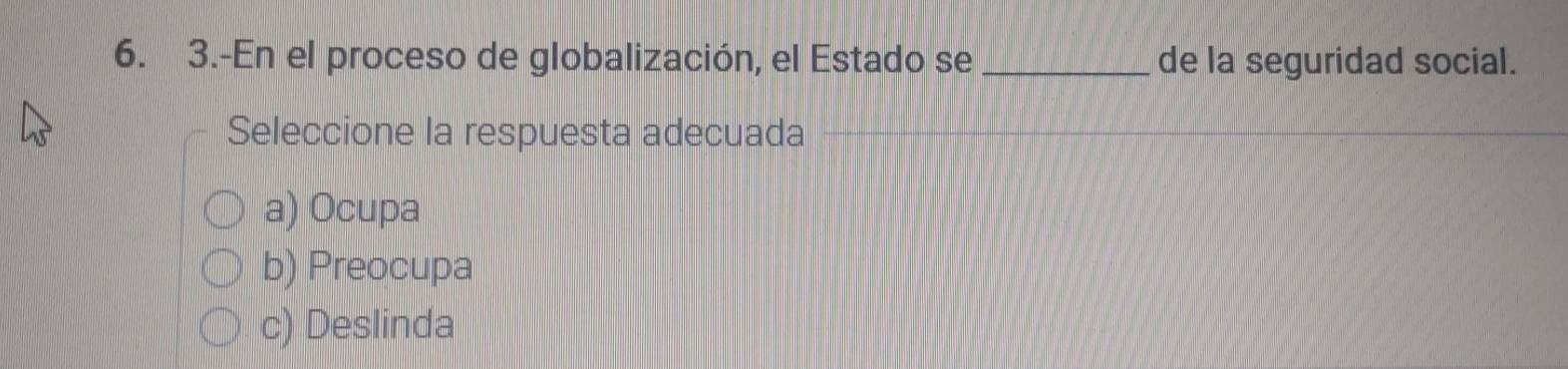 3.-En el proceso de globalización, el Estado se _de la seguridad social.
Seleccione la respuesta adecuada
a) Ocupa
b) Preocupa
c) Deslinda