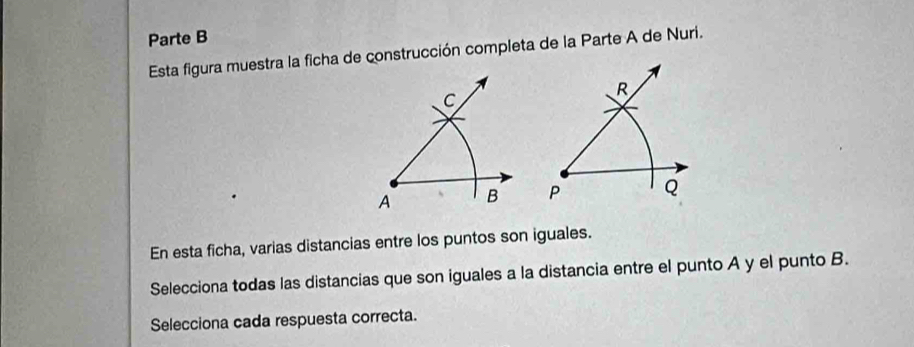 Parte B 
Esta figura muestra la ficha de construcción completa de la Parte A de Nuri.
R
P Q
En esta ficha, varias distancias entre los puntos son iguales. 
Selecciona todas las distancias que son iguales a la distancia entre el punto A y el punto B. 
Selecciona cada respuesta correcta.