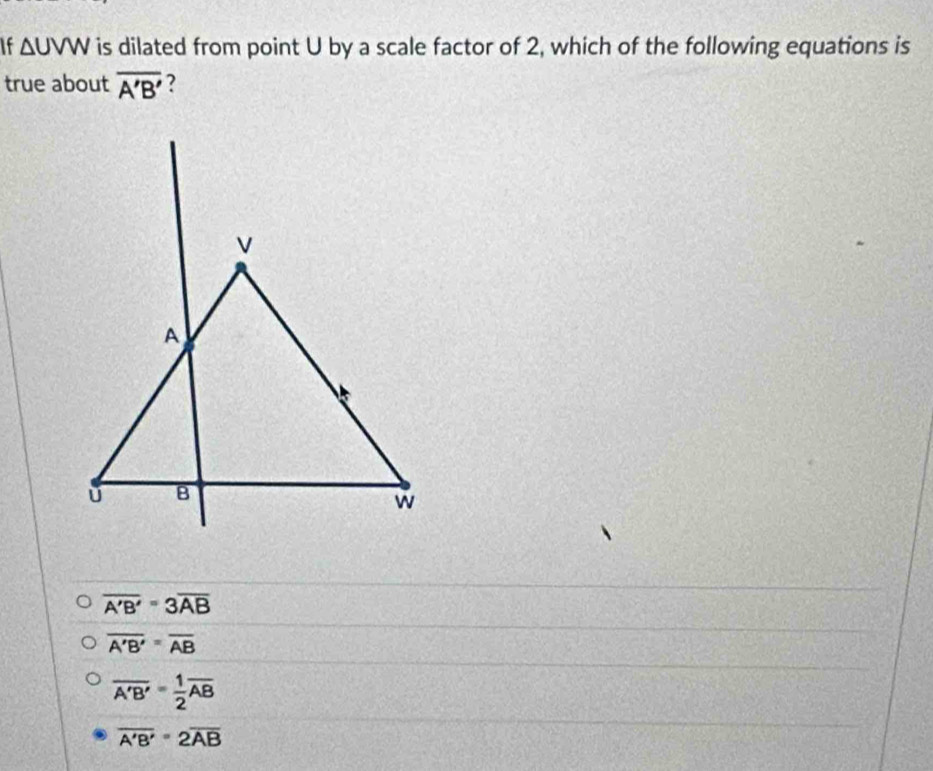 If △ UVW is dilated from point U by a scale factor of 2, which of the following equations is
true about overline A'B' ?
overline A'B'=3overline AB
overline A'B'=overline AB
overline A'B'= 1/2 overline AB
overline A'B'=2overline AB