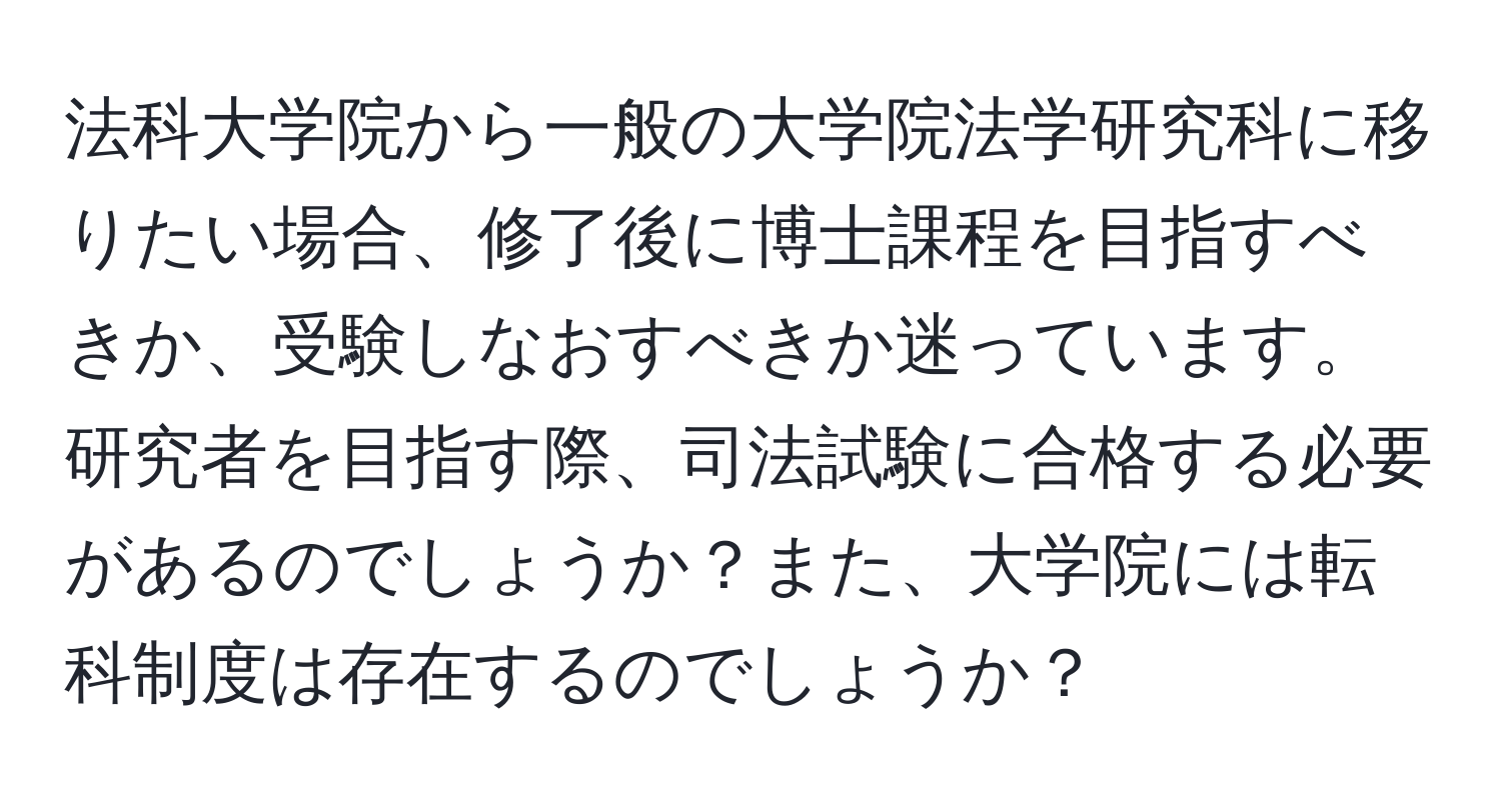 法科大学院から一般の大学院法学研究科に移りたい場合、修了後に博士課程を目指すべきか、受験しなおすべきか迷っています。研究者を目指す際、司法試験に合格する必要があるのでしょうか？また、大学院には転科制度は存在するのでしょうか？