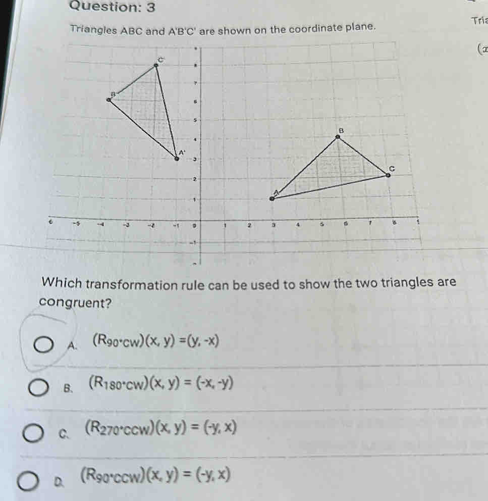 Tri
Tordinate plane.
(
Which transformation rule can be used to show the two triangles are
congruent?
A. (R_90°CW)(x,y)=(y,-x)
B. (R_180°CW)(x,y)=(-x,-y)
C. (R_270°Ccw)(x,y)=(-y,x)
D. (R_90°CCW)(x,y)=(-y,x)