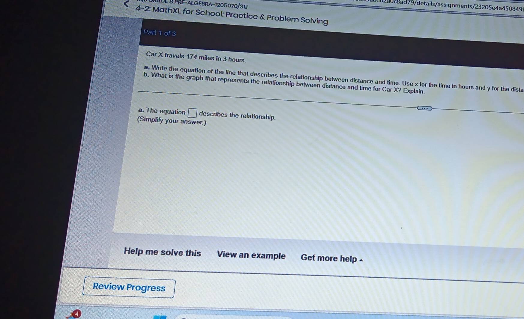 ADE B PRE-ALGEBRA-1205070/31J 
002a0c8ad79/details/assignments/23205e4a450849 
4-2: MathXL for School: Practice & Problem Solving 
Part 1 of 3 
Car X travels 174 miles in 3 hours. 
a. Write the equation of the line that describes the relationship between distance and time. Use x for the time in hours and y for the dista 
b. What is the graph that represents the relationship between distance and time for Car X? Explain. 
a. The equation □ describes the relationship. 
(Simplify your answer.) 
Help me solve this View an example Get more help £ 
Review Progress