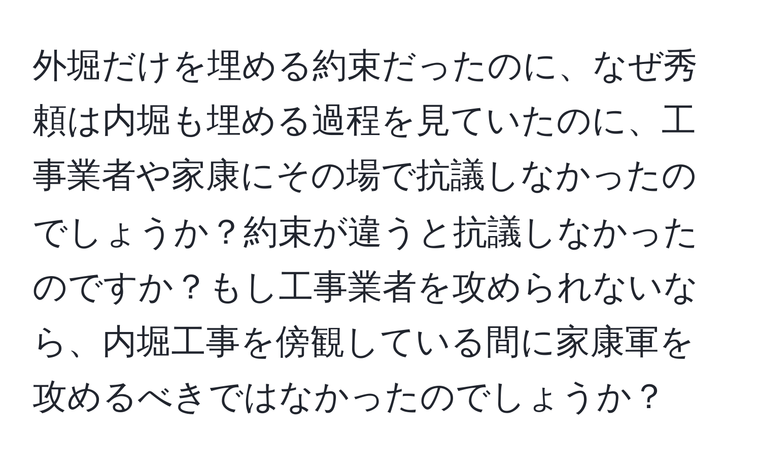 外堀だけを埋める約束だったのに、なぜ秀頼は内堀も埋める過程を見ていたのに、工事業者や家康にその場で抗議しなかったのでしょうか？約束が違うと抗議しなかったのですか？もし工事業者を攻められないなら、内堀工事を傍観している間に家康軍を攻めるべきではなかったのでしょうか？