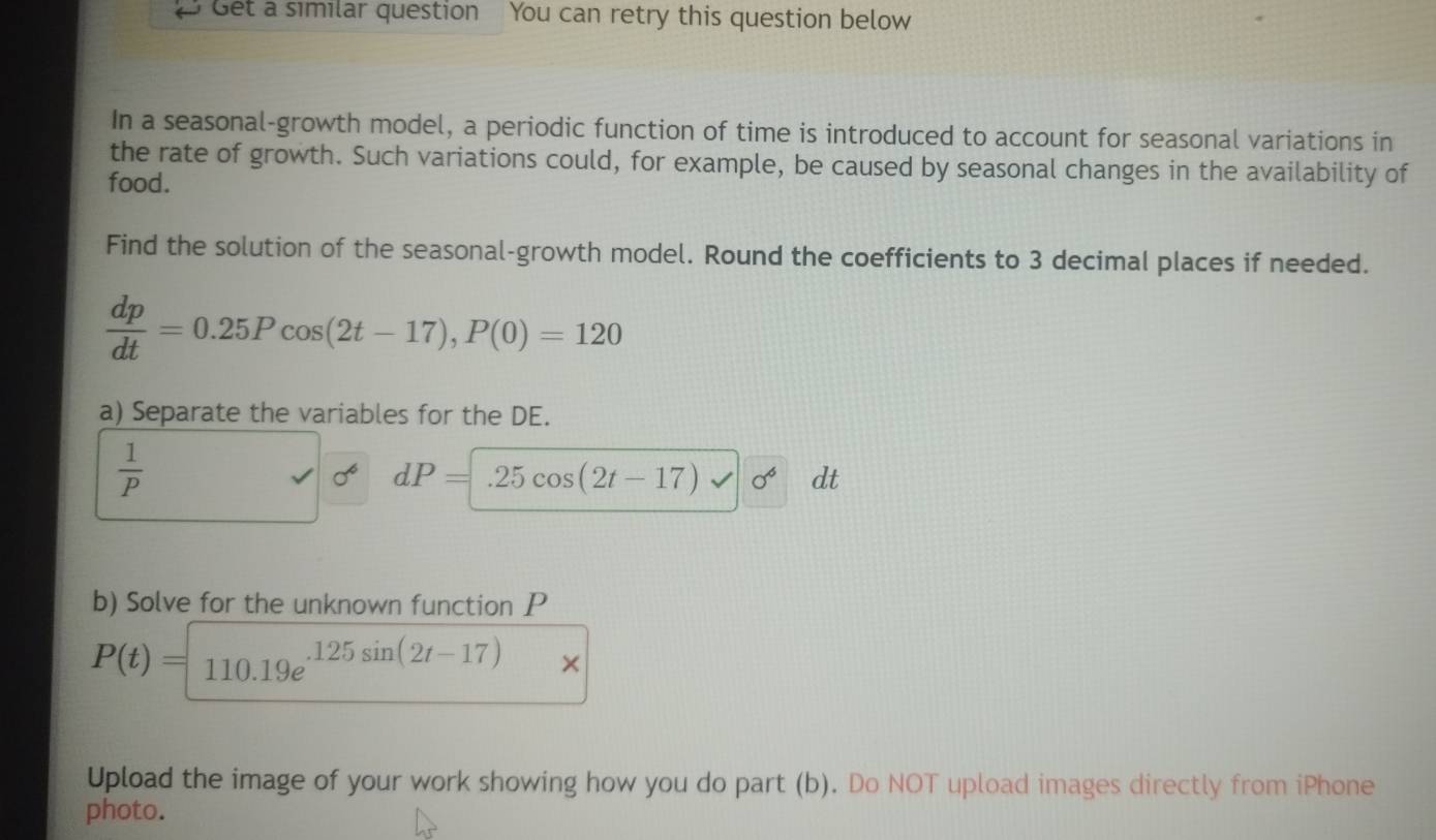 Get a similar question You can retry this question below 
In a seasonal-growth model, a periodic function of time is introduced to account for seasonal variations in 
the rate of growth. Such variations could, for example, be caused by seasonal changes in the availability of 
food. 
Find the solution of the seasonal-growth model. Round the coefficients to 3 decimal places if needed.
 dp/dt =0.25Pcos (2t-17), P(0)=120
a) Separate the variables for the DE.
 1/P 
dP=.25cos (2t-17) sigma^6 dt 
b) Solve for the unknown function P
P(t)=110.19e^(.125sin (2t-17))
Upload the image of your work showing how you do part (b). Do NOT upload images directly from iPhone 
photo.