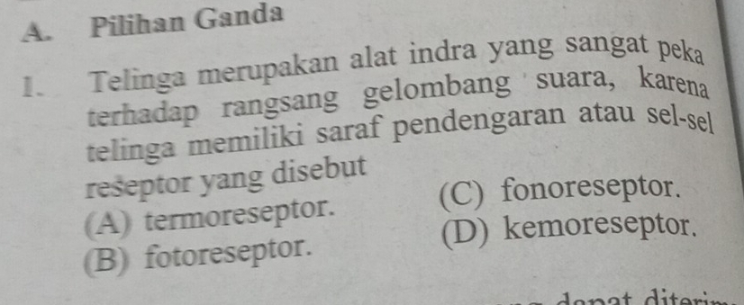 Pilihan Ganda
I. Telinga merupakan alat indra yang sangat peka
terhadap rangsang gelombang suara, karena
telinga memiliki saraf pendengaran atau sel-sel
reseptor yang disebut
(C) fonoreseptor.
(A) termoreseptor.
(D) kemoreseptor.
(B) fotoreseptor.