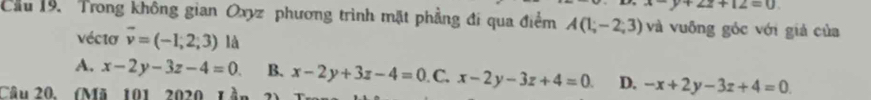 y+2z+12=0
Cầu 19. Trong không gian Oxyz phương trình mặt phầng đi qua điểm A(1;-2;3) và vuông góc với giả của
vécta vector v=(-1,2,3)l a
A. x-2y-3z-4=0 B. x-2y+3z-4=0 C. x-2y-3z+4=0 D. -x+2y-3z+4=0
Câu 20. (Mã 101 2020 1 à.