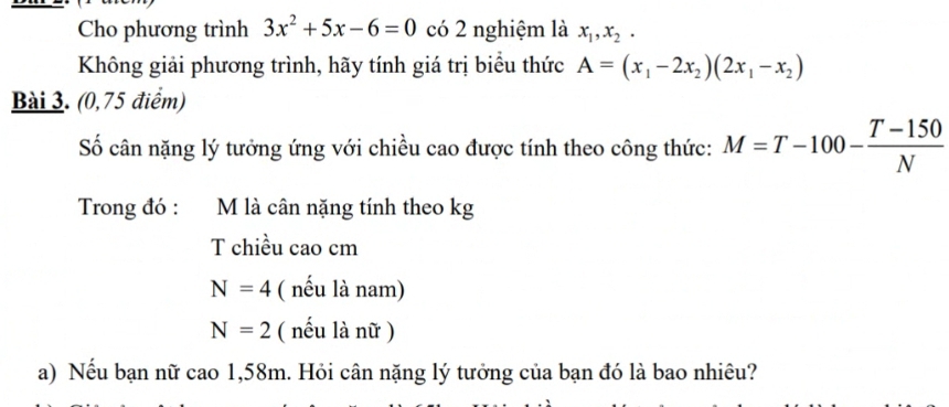 Cho phương trình 3x^2+5x-6=0 có 2 nghiệm là x_1, x_2. 
Không giải phương trình, hãy tính giá trị biểu thức A=(x_1-2x_2)(2x_1-x_2)
Bài 3. (0,75 điểm) 
Số cân nặng lý tưởng ứng với chiều cao được tính theo công thức: M=T-100- (T-150)/N 
Trong đó : M là cân nặng tính theo kg 
T chiều cao cm
N=4 ( nếu là nam)
N=2 ( nếu là nữ ) 
a) Nếu bạn nữ cao 1,58m. Hỏi cân nặng lý tưởng của bạn đó là bao nhiêu?