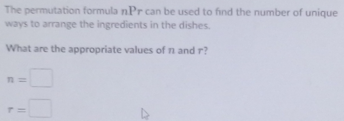 The permutation formula nPr can be used to find the number of unique 
ways to arrange the ingredients in the dishes. 
What are the appropriate values of n and r?
n=□
r=□