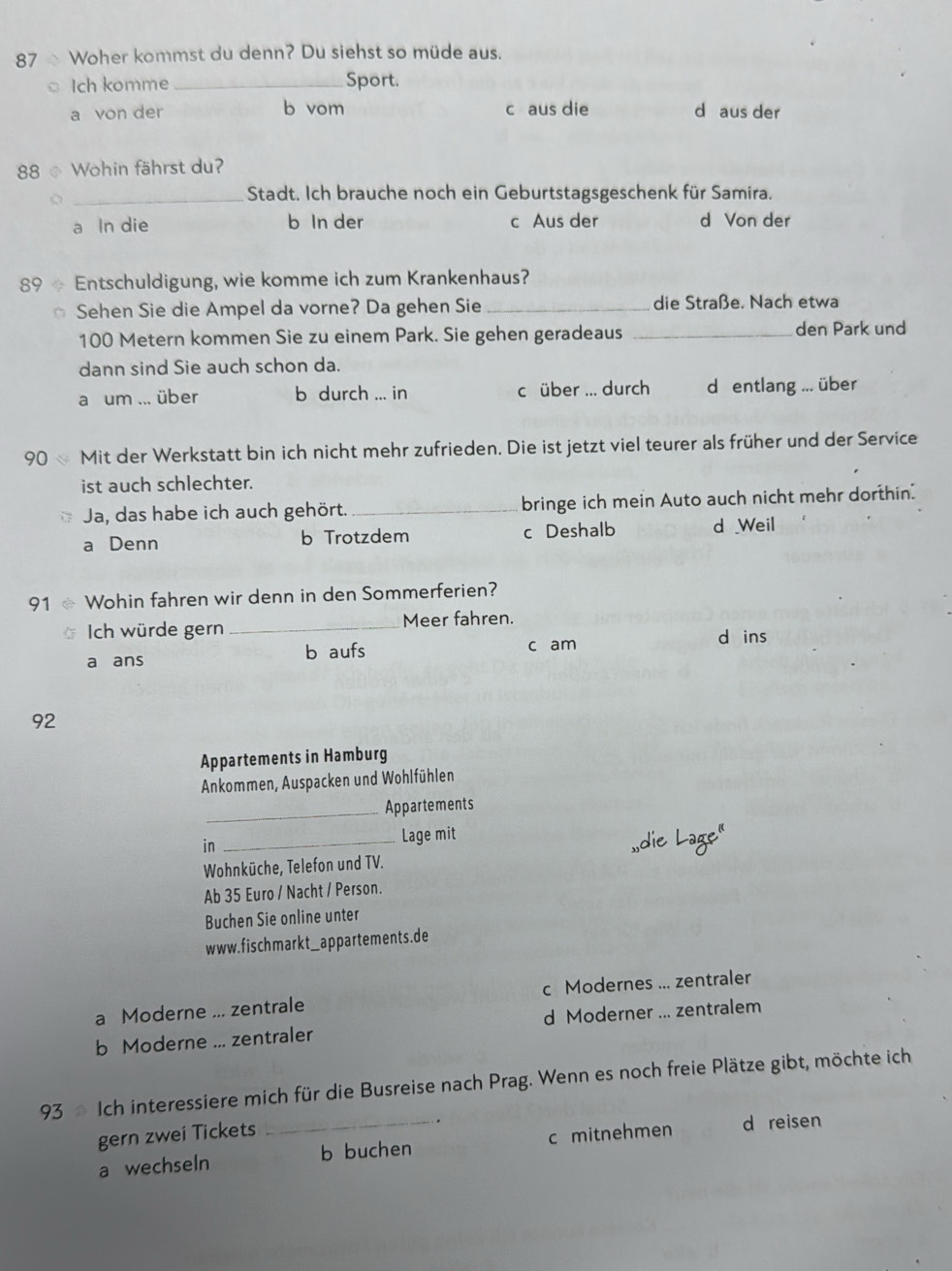 Woher kommst du denn? Du siehst so müde aus.
Ich komme _Sport.
a von der b vom c aus die d aus der
88 © Wohin fährst du?
_Stadt. Ich brauche noch ein Geburtstagsgeschenk für Samira.
a In die b In der c Aus der d Von der
89 ÷ Entschuldigung, wie komme ich zum Krankenhaus?
Sehen Sie die Ampel da vorne? Da gehen Sie _die Straße. Nach etwa
100 Metern kommen Sie zu einem Park. Sie gehen geradeaus _den Park und
dann sind Sie auch schon da.
a um ... über b durch ... in c über ... durch d entlang ... über
90  Mit der Werkstatt bin ich nicht mehr zufrieden. Die ist jetzt viel teurer als früher und der Service
ist auch schlechter.
Ja, das habe ich auch gehört. _bringe ich mein Auto auch nicht mehr dorthin.
a Denn b Trotzdem c Deshalb d Weil
91 Wohin fahren wir denn in den Sommerferien?
Ich würde gern _Meer fahren.
d ins
a ans b aufs c am
92
Appartements in Hamburg
Ankommen, Auspacken und Wohlfühlen
_Appartements
in
_Lage mit
,die La
Wohnküche, Telefon und TV.
Ab 35 Euro / Nacht / Person.
Buchen Sie online unter
www. fischmarkt_ appartements.de
a Moderne ... zentrale c Modernes ... zentraler
b Moderne ... zentraler d Moderner ... zentralem
93  Ich interessiere mich für die Busreise nach Prag. Wenn es noch freie Plätze gibt, möchte ich
gern zwei Tickets
a wechseln _b buchen c mitnehmen d reisen