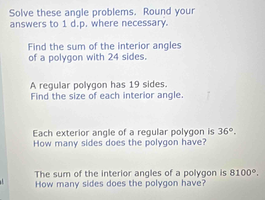 Solve these angle problems. Round your 
answers to 1 d.p. where necessary. 
Find the sum of the interior angles 
of a polygon with 24 sides. 
A regular polygon has 19 sides. 
Find the size of each interior angle. 
Each exterior angle of a regular polygon is 36°. 
How many sides does the polygon have? 
The sum of the interior angles of a polygon is 8100°. 
How many sides does the polygon have?