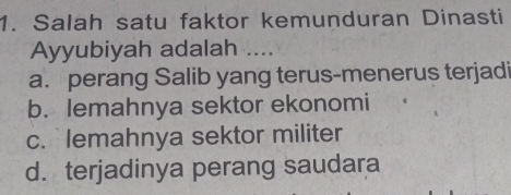 Salah satu faktor kemunduran Dinasti
Ayyubiyah adalah ....
a. perang Salib yang terus-menerus terjadi
b. lemahnya sektor ekonomi
c. lemahnya sektor militer
d. terjadinya perang saudara