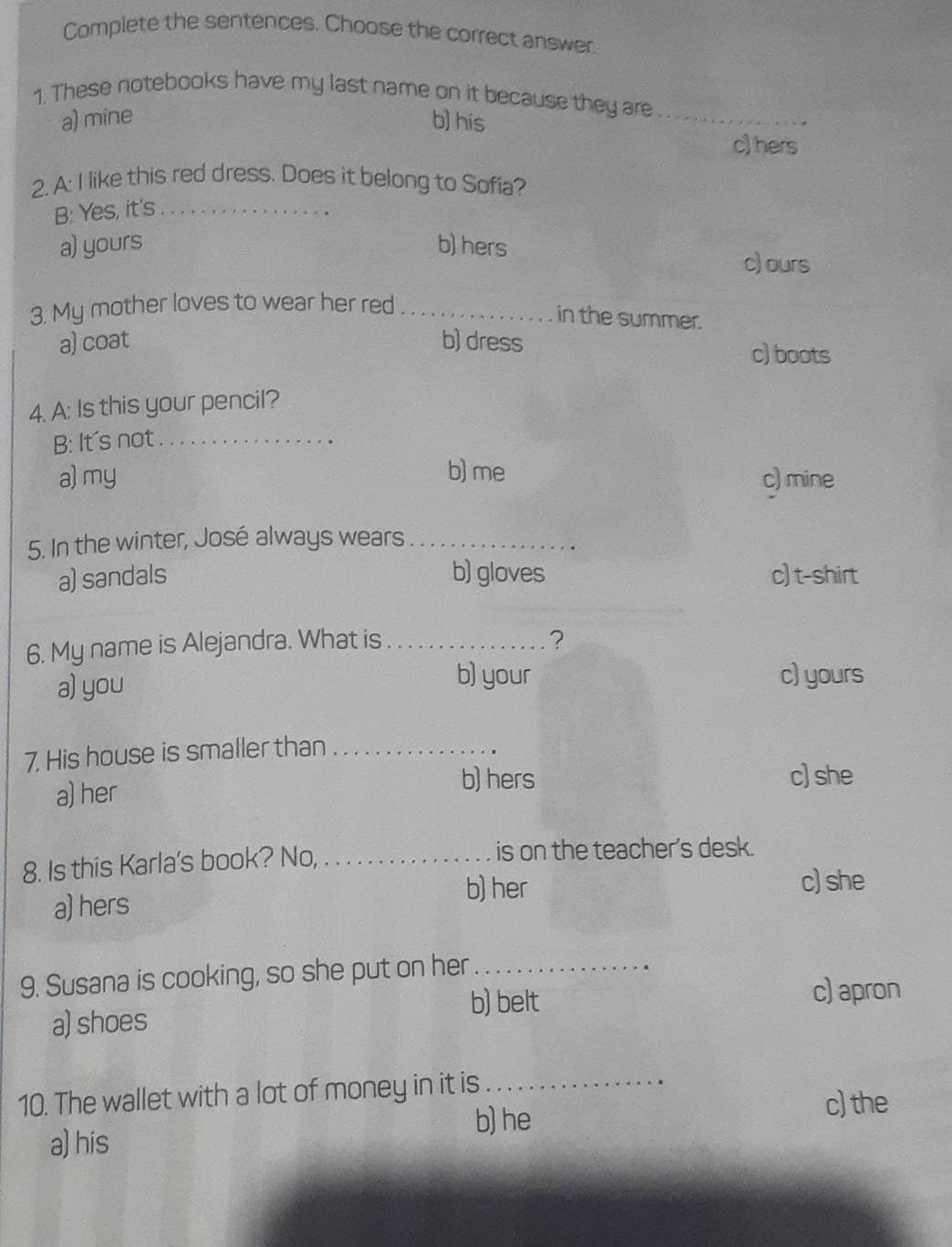 Complete the sentences. Choose the correct answer.
1. These notebooks have my last name on it because they are_
a) mine b) his
c) hers
2. A: I like this red dress. Does it belong to Sofia?
B: Yes, it's_
a) yours b) hers
c) ours
3. My mother loves to wear her red_
in the summer.
a) coat b) dress
c) boots
4. A: Is this your pencil?
B: It's not_
a) my b) me c) mine
5. In the winter, José always wears_
a) sandals b) gloves c) t-shirt
6. My name is Alejandra. What is _?
a) you
b) your c) yours
7. His house is smaller than_
a) her
b) hers c) she
8. Is this Karla's book? No,_ is on the teacher's desk.
b) her
c) she
a) hers
9. Susana is cooking, so she put on her_
b) belt
c) apron
a) shoes
10. The wallet with a lot of money in it is_
b) he
c) the
a) his