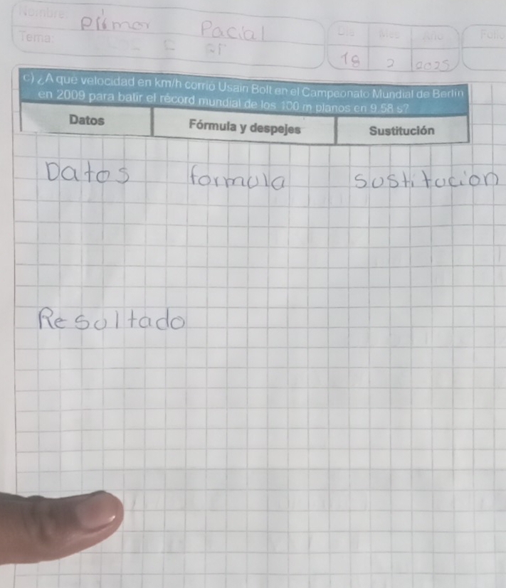 Nombre 
Tema: 
Dia Mes 
Fu 
c) ¿A que velocidad en km/h corrió Usain Bolt en el Campeonato Mundial de Berlin 
en 2009 para batir el récord mundial de los 100 m planos en 9.58 s? 
Datos Fórmula y despejes Sustitución