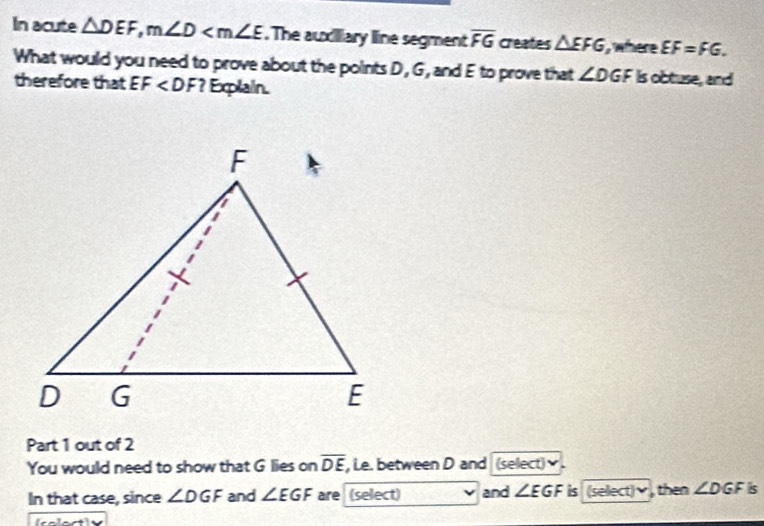 In acute △ DEF, m∠ D . The auxiiary line segment overline FG creates △ EFG , where EF=FG. 
What would you need to prove about the points D, G, and E to prove that ∠ DGF is obtuse, and 
therefore that EF ? Explain. 
Part 1 out of 2 
You would need to show that G lies on overline DE , Le. between D and (select) 
In that case, since ∠ DGF and ∠ EGF are (select) and ∠ EGF is (select)ν, then ∠ DGF s