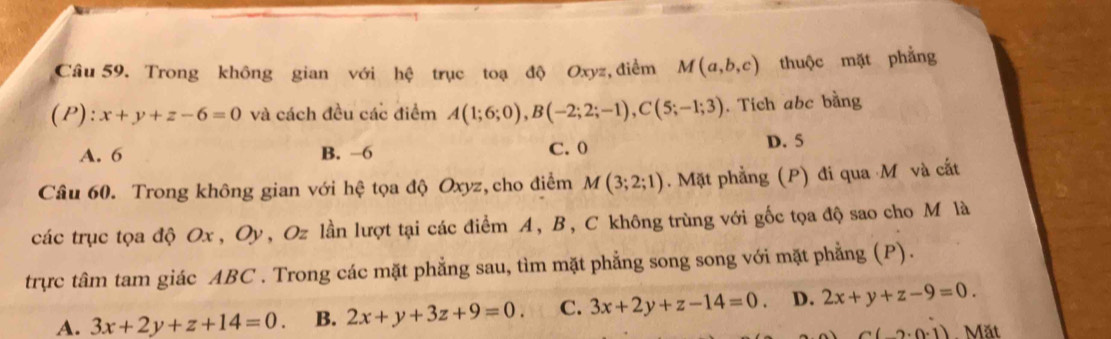 Trong không gian với hệ trục toạ độ Oxyz, điểm M(a,b,c) thuộc mặt phẳng
(P): x+y+z-6=0 và cách đều các điểm A(1;6;0), B(-2;2;-1), C(5;-1;3). Tich abc bằng
A. 6 B. −6 C. 0 D. 5
Câu 60. Trong không gian với hệ tọa độ Oxyz, cho điểm M(3;2;1) Mặt phẳng (P) đi qua M và cấắt
các trục tọa độ Ox, Oy , Oz lần lượt tại các điểm A, B, C không trùng với gốc tọa độ sao cho M là
trực tâm tam giác ABC. Trong các mặt phẳng sau, tìm mặt phẳng song song với mặt phẳng (P).
A. 3x+2y+z+14=0. B. 2x+y+3z+9=0. C. 3x+2y+z-14=0. D. 2x+y+z-9=0.
C(-2.0.1) Mặt