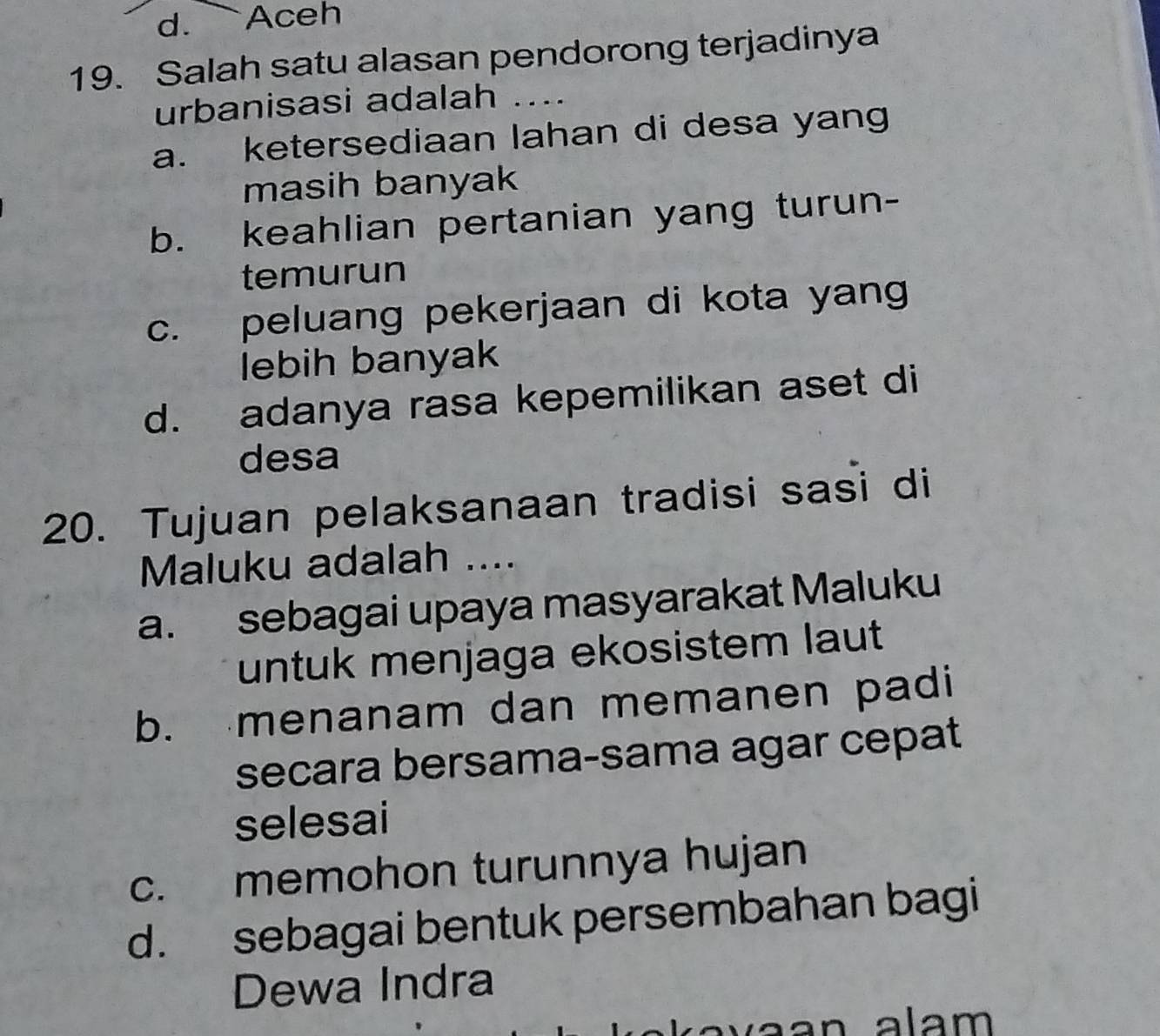 d. Aceh
19. Salah satu alasan pendorong terjadinya
urbanisasi adalah ....
a. ketersediaan lahan di desa yang
masih banyak
b. keahlian pertanian yang turun-
temurun
c. peluang pekerjaan di kota yang
lebih banyak
d. adanya rasa kepemilikan aset di
desa
20. Tujuan pelaksanaan tradisi sasi di
Maluku adalah ....
a. sebagai upaya masyarakat Maluku
untuk menjaga ekosistem laut
b. menanam dan memanen padi
secara bersama-sama agar cepat
selesai
c. memohon turunnya hujan
d. sebagai bentuk persembahan bagi
Dewa Indra