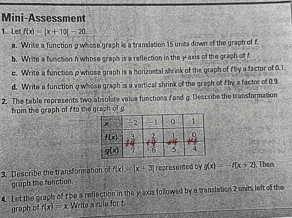 Mini-Assessment
1. Let f(x)=|x+10|-20.
a. Write a function g whose graph is a translation 15 units down of the graph of f
b. Write a function h whose graph is a reflection in the y-axis of the graph of f
c. Write a function p whose graph is a horizontal shrink of the graph of A by a factor of 0.1.
d. Write a function q whose graph is a vertical shrink of the graph of f by a factor of 0.9.
2. The table represents two absolute value functions f and g. Describe the transformation
from the graph of fto the graph of g.
3. Describe the transformation of f(x)=|x+3| represented by g(x)=-f(x+2) Then
graph the function.
4. Let the graph of t be a reflection in the y-axis followed by a translation 2 units left of the
graph of f(x)=x. Write a rule for t.