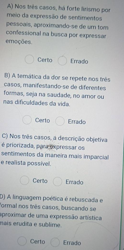 Nos três casos, há forte lirismo por
meio da expressão de sentimentos
pessoais, aproximando-se de um tom
confessional na busca por expressar
emoções.
Certo Errado
B) A temática da dor se repete nos três
casos, manifestando-se de diferentes
formas, seja na saudade, no amor ou
nas dificuldades da vida.
Certo Errado
C) Nos três casos, a descrição objetiva
é priorizada, para expressar os
sentimentos da maneira mais imparcial
e realista possível.
Certo Errado
D) A linguagem poética é rebuscada e
formal nos três casos, buscando se
aproximar de uma expressão artística
mais erudita e sublime.
Certo Errado