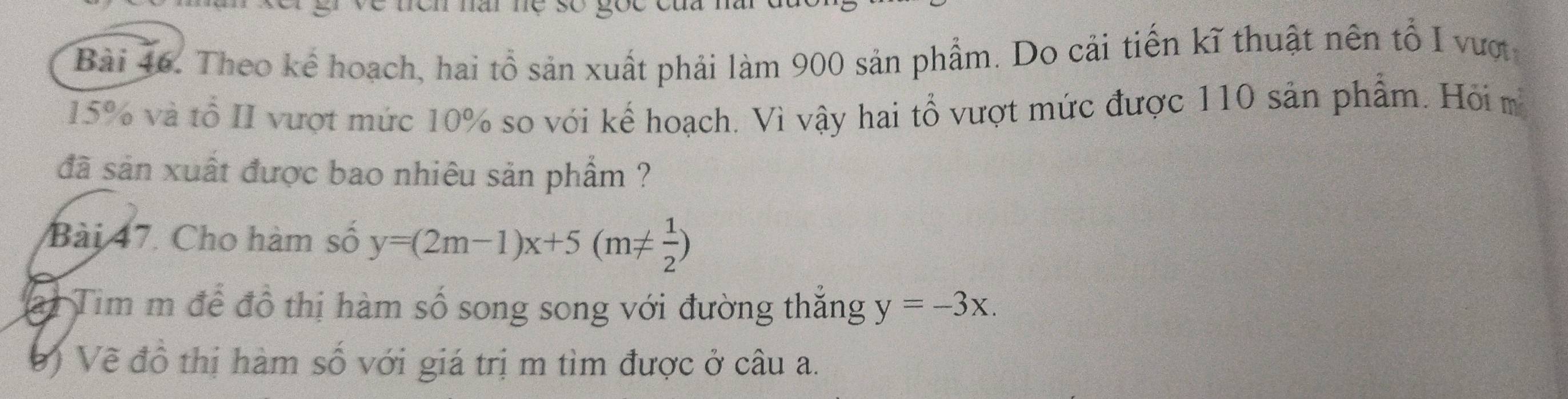 Theo kể hoạch, hai tổ sản xuất phải làm 900 sản phẩm. Do cải tiến kĩ thuật nên tổ I vượtc
15% và tổ II vượt mức 10% so với kế hoạch. Vì vậy hai tổ vượt mức được 110 sản phẩm. Hỏi m
đã sản xuất được bao nhiêu sản phẩm ?
Bài 47. Cho hàm số y=(2m-1)x+5(m!=  1/2 )
ai Tim m để đồ thị hàm số song song với đường thẳng y=-3x. 
V ) Về đồ thị hàm số với giá trị m tìm được ở câu a.