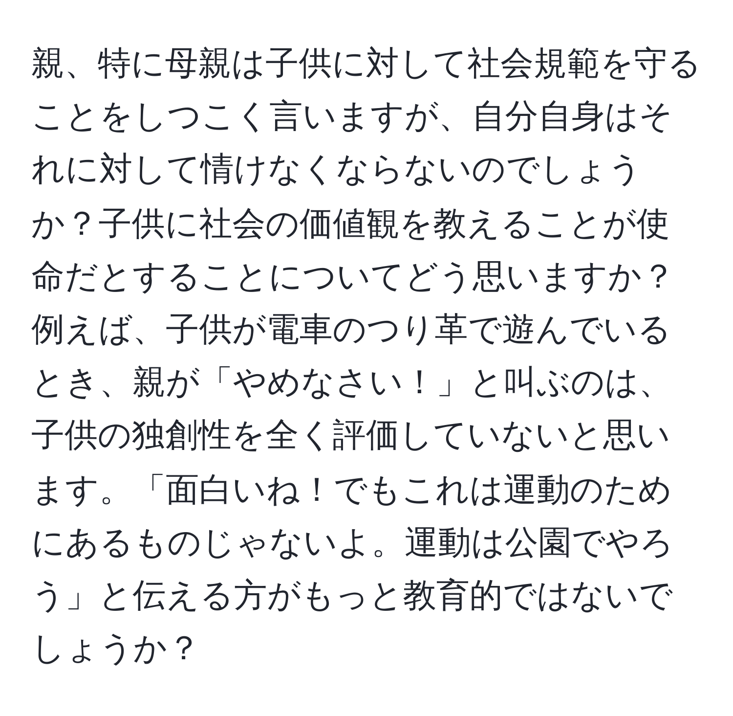 親、特に母親は子供に対して社会規範を守ることをしつこく言いますが、自分自身はそれに対して情けなくならないのでしょうか？子供に社会の価値観を教えることが使命だとすることについてどう思いますか？例えば、子供が電車のつり革で遊んでいるとき、親が「やめなさい！」と叫ぶのは、子供の独創性を全く評価していないと思います。「面白いね！でもこれは運動のためにあるものじゃないよ。運動は公園でやろう」と伝える方がもっと教育的ではないでしょうか？