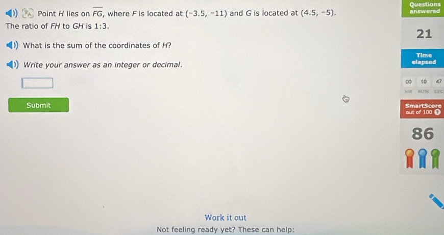 Questions 
Point H lies on overline FG , where F is located at (-3.5,-11) and G is located at (4.5,-5). answered 
The ratio of FH to GH is 1:3. 
21 
What is the sum of the coordinates of H? 
Time 
Write your answer as an integer or decimal. elapsed 
00 10 47 
SFC 
Submit SmartScore 
out of 100 T 
86 
Work it out 
Not feeling ready yet? These can help: