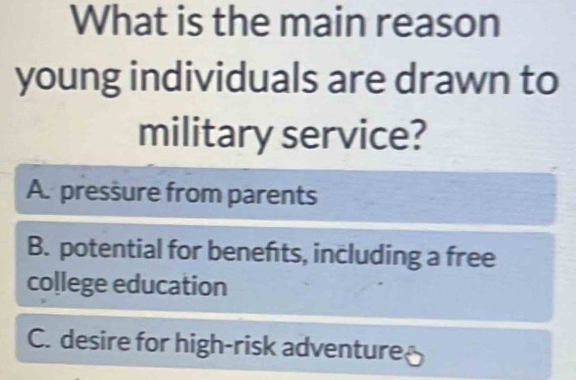 What is the main reason
young individuals are drawn to
military service?
A. pressure from parents
B. potential for benefts, including a free
co[lege education
C. desire for high-risk adventure