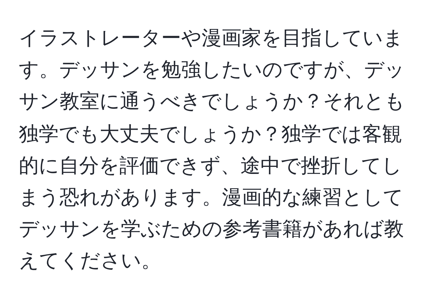 イラストレーターや漫画家を目指しています。デッサンを勉強したいのですが、デッサン教室に通うべきでしょうか？それとも独学でも大丈夫でしょうか？独学では客観的に自分を評価できず、途中で挫折してしまう恐れがあります。漫画的な練習としてデッサンを学ぶための参考書籍があれば教えてください。