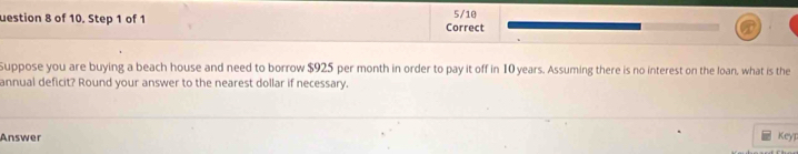 uestion 8 of 10. Step 1 of 1 Correct 5/10 
Suppose you are buying a beach house and need to borrow $925 per month in order to pay it off in 10 years. Assuming there is no interest on the loan, what is the 
annual deficit? Round your answer to the nearest dollar if necessary. 
Answer Keyp