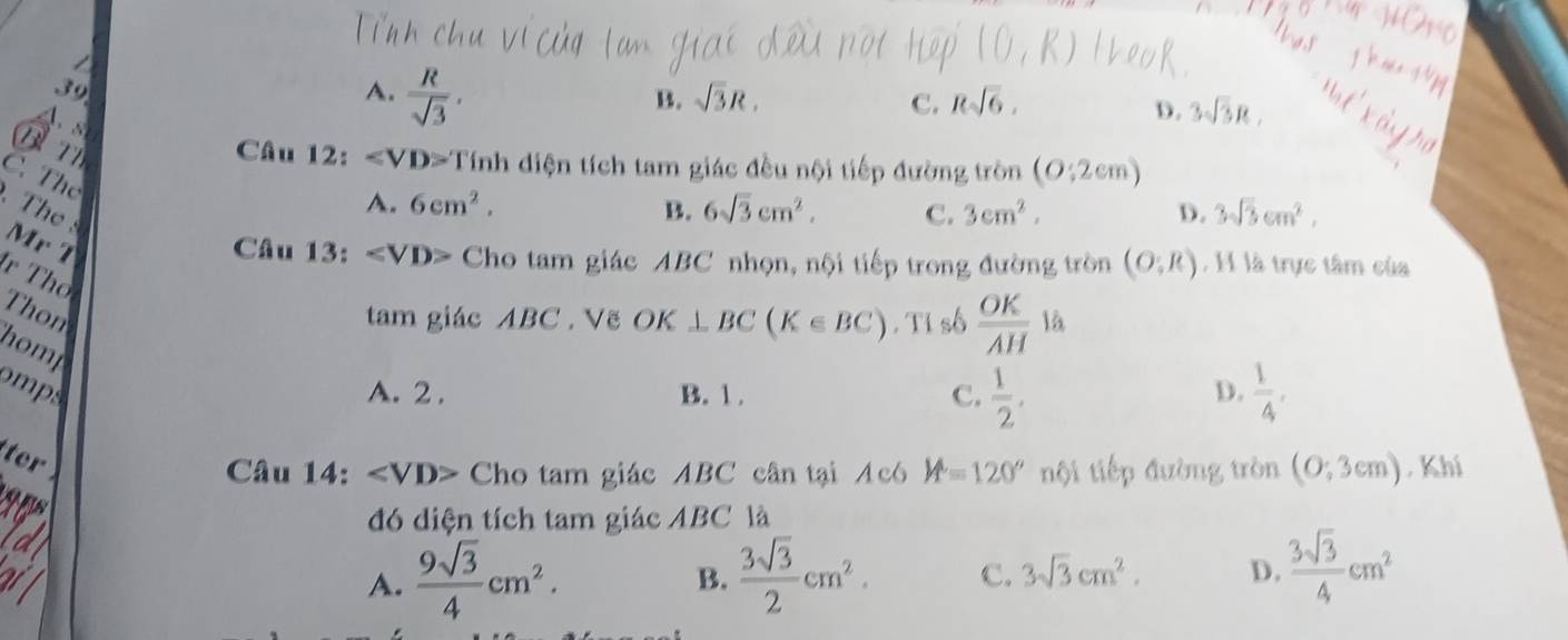 = 
39
A.  R/sqrt(3) ,
B. sqrt(3)R. C. Rsqrt(6),

D. 3sqrt(3)R, 
Bn Câu 12: Tinh diện tích tam giác đều nội tiếp đường tròn (0:2cm)
C. The

A. 6cm^2. B. 6sqrt(3)cm^2, C. 3cm^2. D. 3sqrt(3)cm^2, 
Mr T Câu 13: ∠ VD> Cho tam giác ABC nhọn, nội tiếp trong đường tròn (O;R) , H là trực tâm của
r Thổ
Thon tam giác ABC. Vẽ OK ⊥ BC(K∈ BC). Tỉ số  OK/AH la
homp
omps A. 2. B. 1 . C.  1/2 ,  1/4 , 
D.
ter
Câu 14: ∠ VD> Cho tam giác ABC cân tại Acó M=120° tội tiếp đường tròn (0;3cm). Khí
đó diện tích tam giác ABC là
A.  9sqrt(3)/4 cm^2.  3sqrt(3)/2 cm^2. C. 3sqrt(3)cm^2. D.  3sqrt(3)/4 cm^2
B.