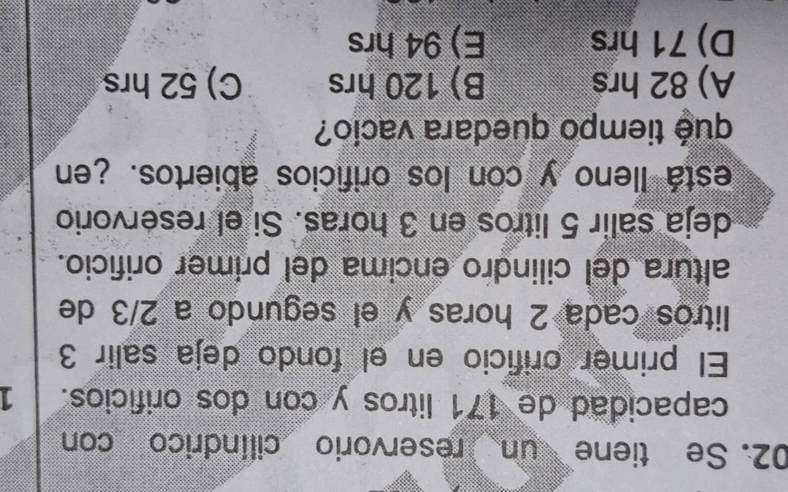 Se tiene un reservorio cilíndrico con
capacidad de 171 litros y con dos orificios. 1
El primer orificio en el fondo deja salir 3
litros cada 2 horas y el segundo a 2/3 de
altura del cilindro encima del primer orificio.
deja salir 5 litros en 3 horas. Si el reservorio
está lleno y con los orificios abiertos. ¿en
qué tiempo quedara vacio?
A) 82 hrs B) 120 hrs C) 52 hrs
D) 71 hrs E) 94 hrs
