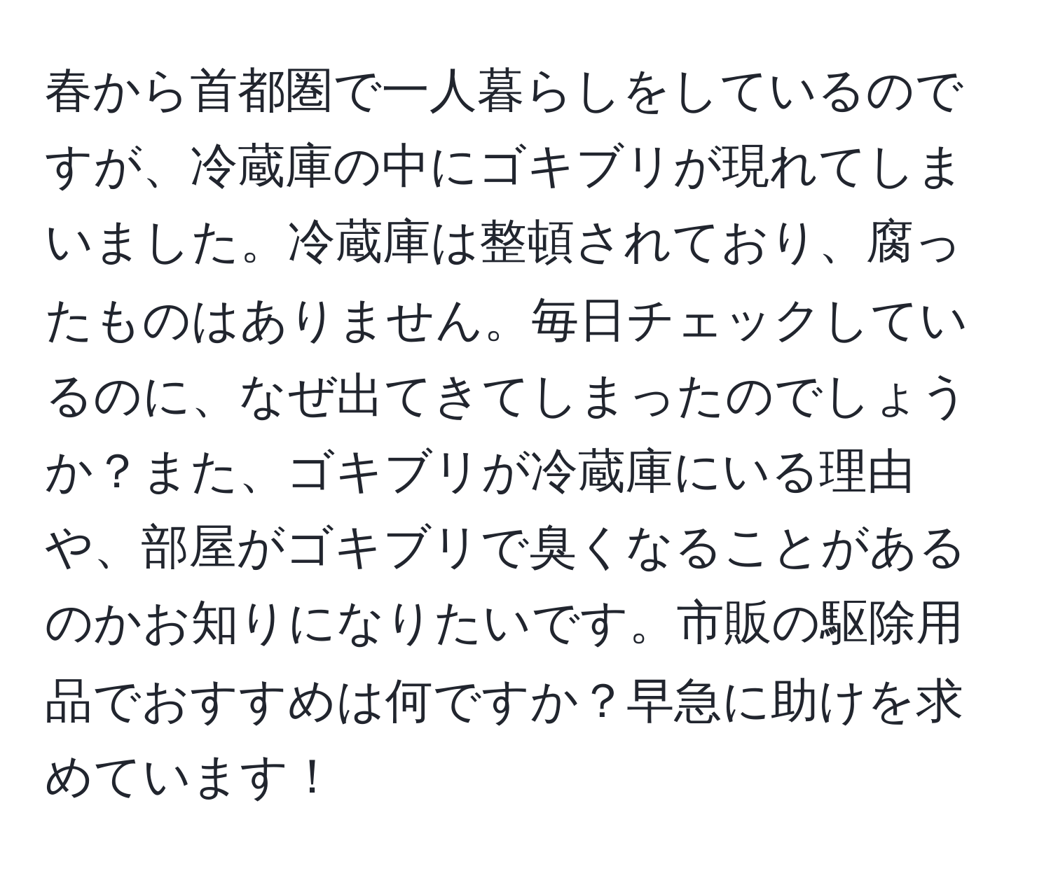 春から首都圏で一人暮らしをしているのですが、冷蔵庫の中にゴキブリが現れてしまいました。冷蔵庫は整頓されており、腐ったものはありません。毎日チェックしているのに、なぜ出てきてしまったのでしょうか？また、ゴキブリが冷蔵庫にいる理由や、部屋がゴキブリで臭くなることがあるのかお知りになりたいです。市販の駆除用品でおすすめは何ですか？早急に助けを求めています！