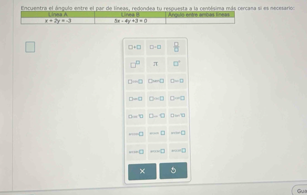 Encuentra el ángulo entre el par de líneas, redondea tu respuesta a la centésima más cercana si es necesario:
Línea A Linea B Angulo entre ambas líneas
x+2y=-3 5x-4y+3=0
×
Gua