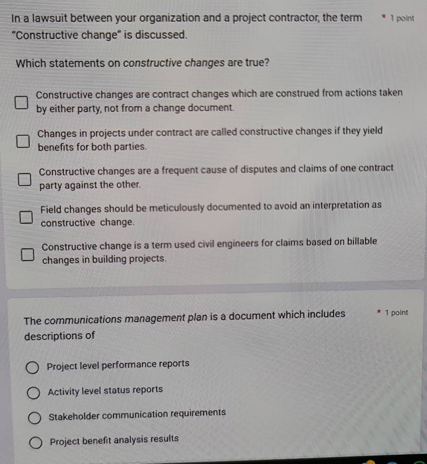 In a lawsuit between your organization and a project contractor, the term * 1 point
“Constructive change” is discussed.
Which statements on constructive changes are true?
Constructive changes are contract changes which are construed from actions taken
by either party, not from a change document.
Changes in projects under contract are called constructive changes if they yield
benefits for both parties.
Constructive changes are a frequent cause of disputes and claims of one contract
party against the other.
Field changes should be meticulously documented to avoid an interpretation as
constructive change.
Constructive change is a term used civil engineers for claims based on billable
changes in building projects.
The communications management plan is a document which includes * 1 point
descriptions of
Project level performance reports
Activity level status reports
Stakeholder communication requirements
Project benefit analysis results