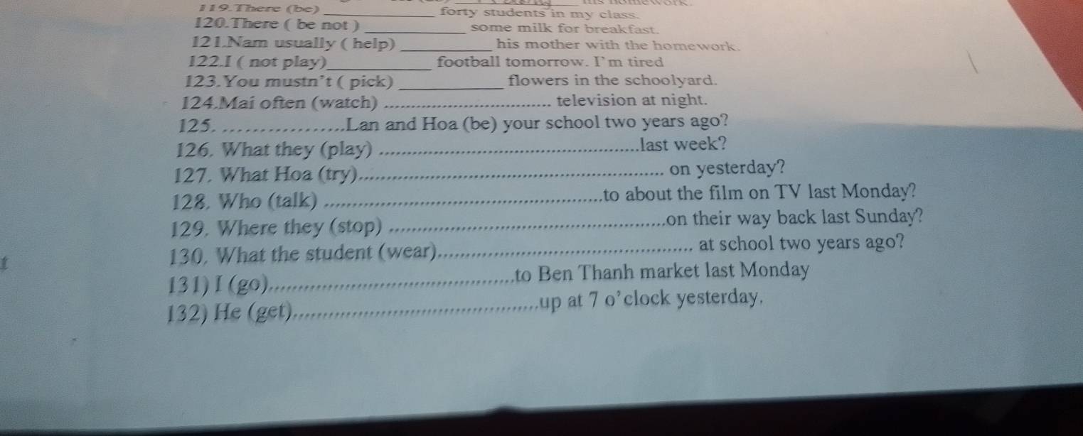 There (be) _forty students in my class. 
120.There ( be not ) _some milk for breakfast. 
121.Nam usually ( help) _his mother with the homework. 
122.I ( not play)_ football tomorrow. I' m tired 
123.You mustn’t ( pick) _flowers in the schoolyard. 
124.Mai often (watch) _television at night. 
125. _.Lan and Hoa (be) your school two years ago? 
126. What they (play) _last week? 
127. What Hoa (try)_ on yesterday? 
128. Who (talk)_ to about the film on TV last Monday? 
129. Where they (stop) _on their way back last Sunday? 
130, What the student (wear)_ at school two years ago? 
131)I(go) _to Ben Thanh market last Monday 
132) He (get) _up at 7 o’clock yesterday.